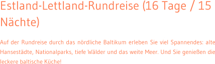 Estland-Lettland-Rundreise (16 Tage / 15 N�chte) Auf der Rundreise durch das n�rdliche Baltikum erleben Sie viel Spannendes: alte Hansest�dte, Nationalparks, tiefe W�lder und das weite Meer. Und Sie genie�en die leckere baltische K�che!