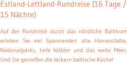 Estland-Lettland-Rundreise (16 Tage / 15 N�chte) Auf der Rundreise durch das n�rdliche Baltikum erleben Sie viel Spannendes: alte Hansest�dte, Nationalparks, tiefe W�lder und das weite Meer. Und Sie genie�en die leckere baltische K�che!