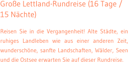 Gro�e Lettland-Rundreise (16 Tage / 15 N�chte) Reisen Sie in die Vergangenheit! Alte St�dte, ein ruhiges Landleben wie aus einer anderen Zeit, wundersch�ne, sanfte Landschaften, W�lder, Seen und die Ostsee erwarten Sie auf dieser Rundreise.